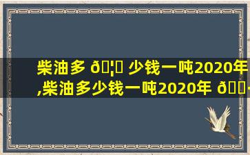 柴油多 🦄 少钱一吨2020年,柴油多少钱一吨2020年 🕷 zui
新*